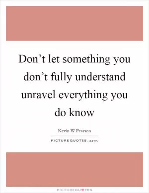 Don’t let something you don’t fully understand unravel everything you do know Picture Quote #1