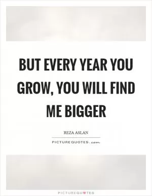 But every year you grow, you will find me bigger Picture Quote #1