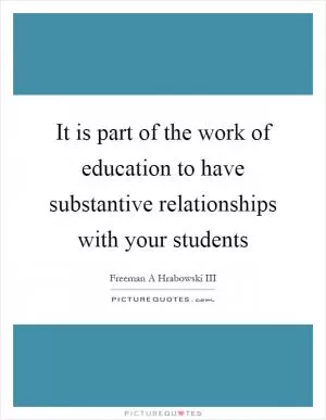 It is part of the work of education to have substantive relationships with your students Picture Quote #1