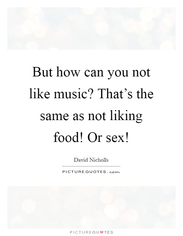 But how can you not like music? That's the same as not liking food! Or sex! Picture Quote #1