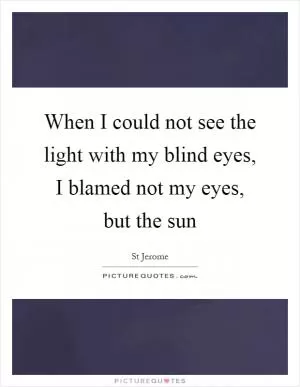 When I could not see the light with my blind eyes, I blamed not my eyes, but the sun Picture Quote #1