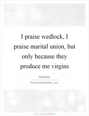 I praise wedlock, I praise marital union, but only because they produce me virgins Picture Quote #1