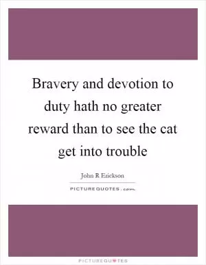 Bravery and devotion to duty hath no greater reward than to see the cat get into trouble Picture Quote #1