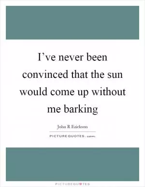 I’ve never been convinced that the sun would come up without me barking Picture Quote #1