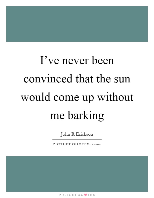 I've never been convinced that the sun would come up without me barking Picture Quote #1
