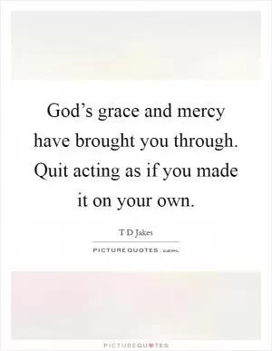 God’s grace and mercy have brought you through. Quit acting as if you made it on your own Picture Quote #1