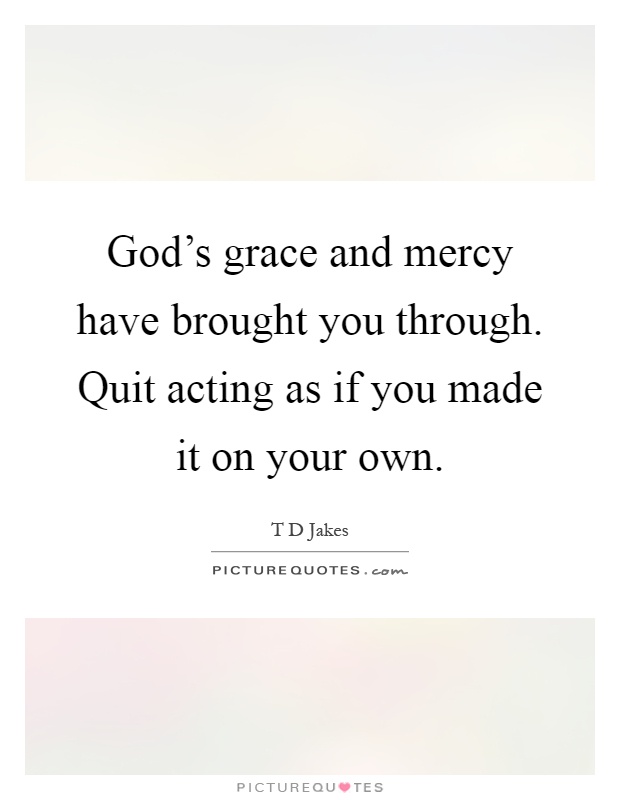 God's grace and mercy have brought you through. Quit acting as if you made it on your own Picture Quote #1