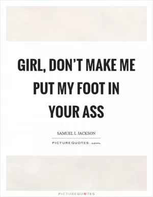 Girl, don’t make me put my foot in your ass Picture Quote #1
