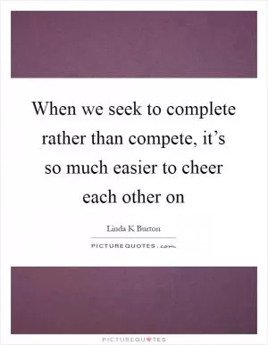 When we seek to complete rather than compete, it’s so much easier to cheer each other on Picture Quote #1