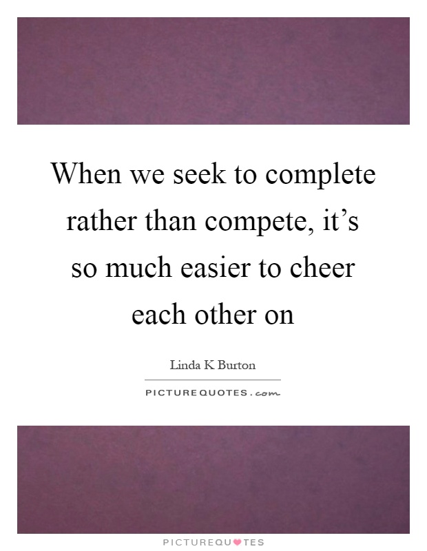 When we seek to complete rather than compete, it's so much easier to cheer each other on Picture Quote #1