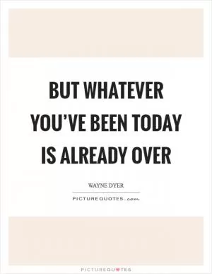 But whatever you’ve been today is already over Picture Quote #1