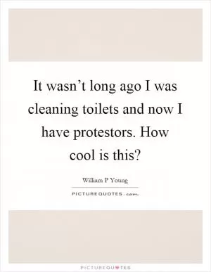 It wasn’t long ago I was cleaning toilets and now I have protestors. How cool is this? Picture Quote #1