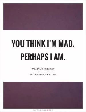 You think I’m mad. Perhaps I am Picture Quote #1