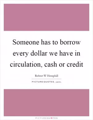 Someone has to borrow every dollar we have in circulation, cash or credit Picture Quote #1
