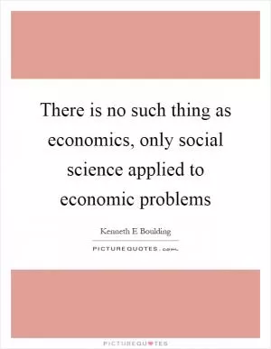 There is no such thing as economics, only social science applied to economic problems Picture Quote #1