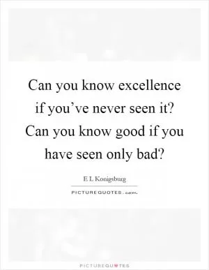 Can you know excellence if you’ve never seen it? Can you know good if you have seen only bad? Picture Quote #1