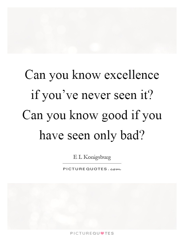 Can you know excellence if you've never seen it? Can you know good if you have seen only bad? Picture Quote #1