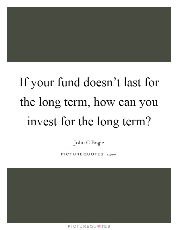 If your fund doesn't last for the long term, how can you invest for the long term? Picture Quote #1