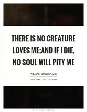 There is no creature loves me;And if I die, no soul will pity me Picture Quote #1