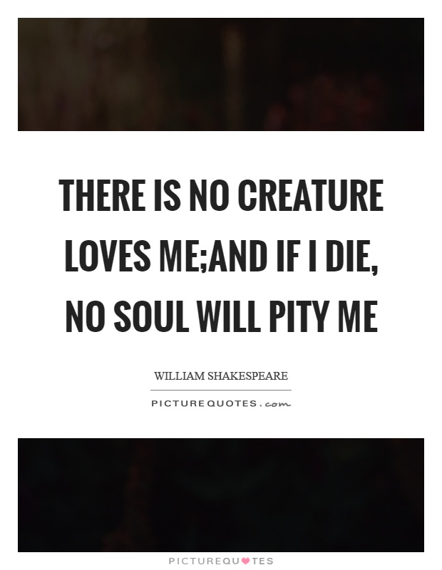 There is no creature loves me;And if I die, no soul will pity me Picture Quote #1