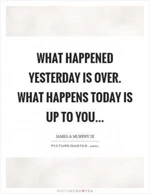What happened yesterday is over. What happens today is up to you Picture Quote #1