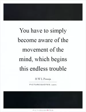 You have to simply become aware of the movement of the mind, which begins this endless trouble Picture Quote #1
