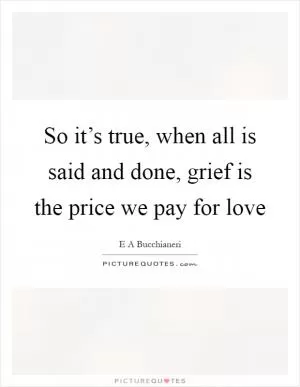 So it’s true, when all is said and done, grief is the price we pay for love Picture Quote #1