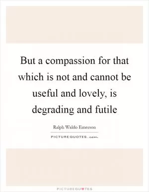 But a compassion for that which is not and cannot be useful and lovely, is degrading and futile Picture Quote #1
