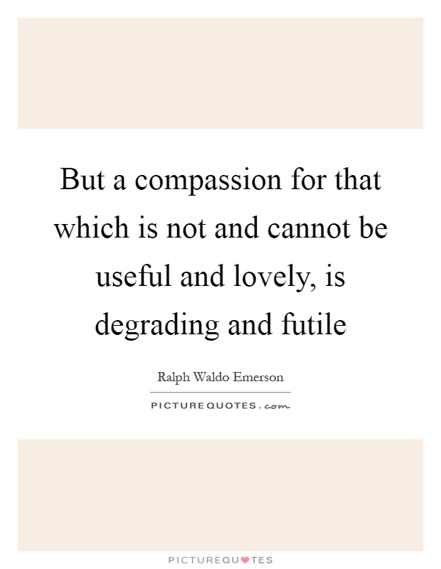 But a compassion for that which is not and cannot be useful and lovely, is degrading and futile Picture Quote #1