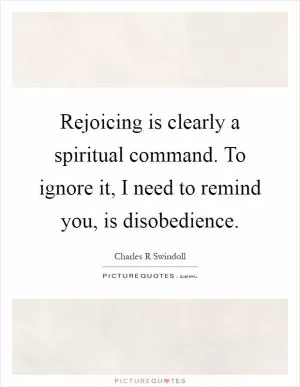 Rejoicing is clearly a spiritual command. To ignore it, I need to remind you, is disobedience Picture Quote #1