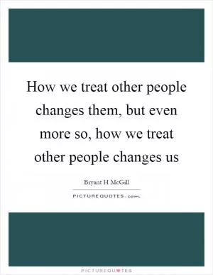 How we treat other people changes them, but even more so, how we treat other people changes us Picture Quote #1