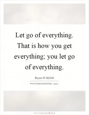 Let go of everything. That is how you get everything; you let go of everything Picture Quote #1