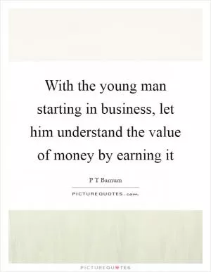 With the young man starting in business, let him understand the value of money by earning it Picture Quote #1