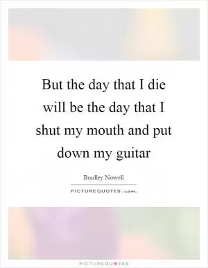 But the day that I die will be the day that I shut my mouth and put down my guitar Picture Quote #1