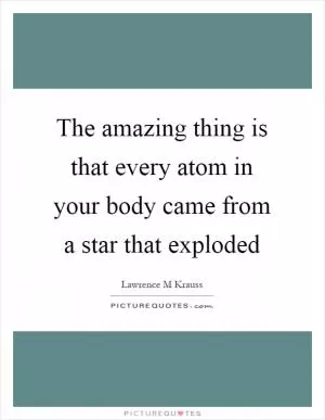 The amazing thing is that every atom in your body came from a star that exploded Picture Quote #1