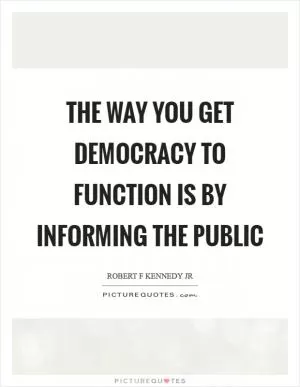 The way you get democracy to function is by informing the public Picture Quote #1