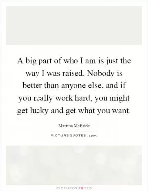 A big part of who I am is just the way I was raised. Nobody is better than anyone else, and if you really work hard, you might get lucky and get what you want Picture Quote #1