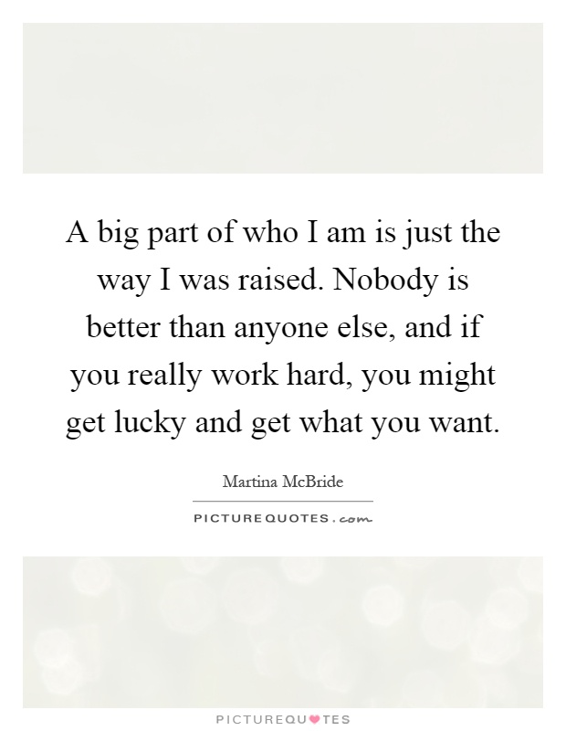 A big part of who I am is just the way I was raised. Nobody is better than anyone else, and if you really work hard, you might get lucky and get what you want Picture Quote #1