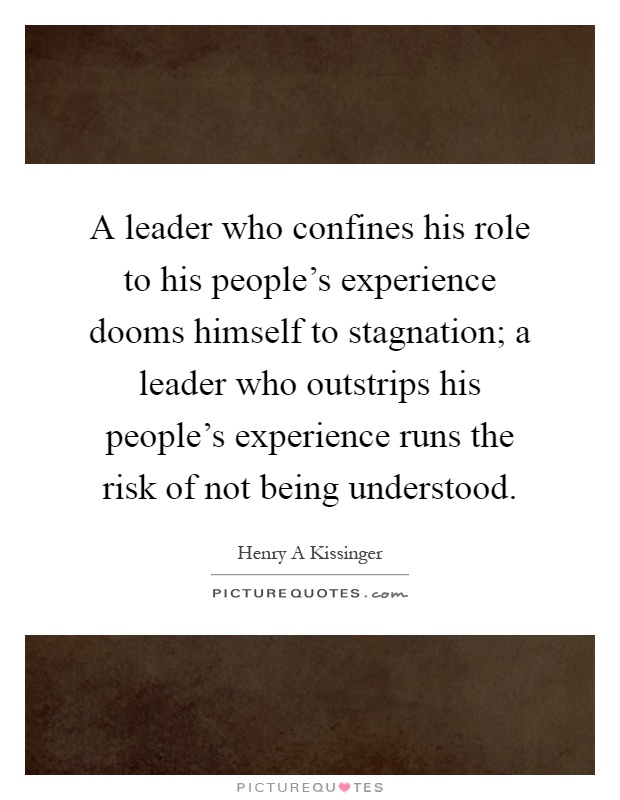 A leader who confines his role to his people's experience dooms himself to stagnation; a leader who outstrips his people's experience runs the risk of not being understood Picture Quote #1