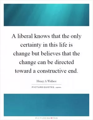 A liberal knows that the only certainty in this life is change but believes that the change can be directed toward a constructive end Picture Quote #1