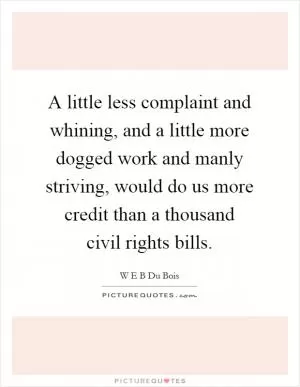 A little less complaint and whining, and a little more dogged work and manly striving, would do us more credit than a thousand civil rights bills Picture Quote #1
