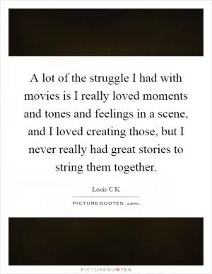 A lot of the struggle I had with movies is I really loved moments and tones and feelings in a scene, and I loved creating those, but I never really had great stories to string them together Picture Quote #1