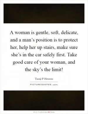 A woman is gentle, soft, delicate, and a man’s position is to protect her, help her up stairs, make sure she’s in the car safely first. Take good care of your woman, and the sky’s the limit! Picture Quote #1