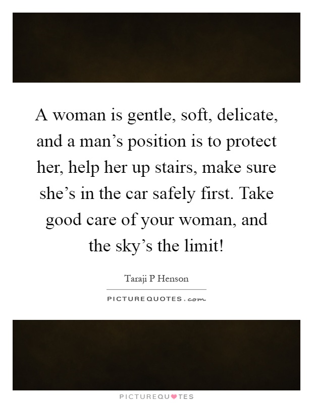 A woman is gentle, soft, delicate, and a man's position is to protect her, help her up stairs, make sure she's in the car safely first. Take good care of your woman, and the sky's the limit! Picture Quote #1