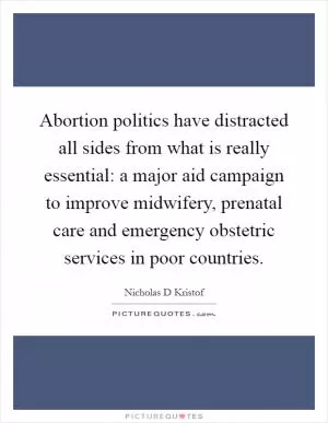 Abortion politics have distracted all sides from what is really essential: a major aid campaign to improve midwifery, prenatal care and emergency obstetric services in poor countries Picture Quote #1