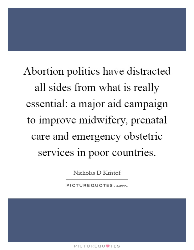 Abortion politics have distracted all sides from what is really essential: a major aid campaign to improve midwifery, prenatal care and emergency obstetric services in poor countries Picture Quote #1