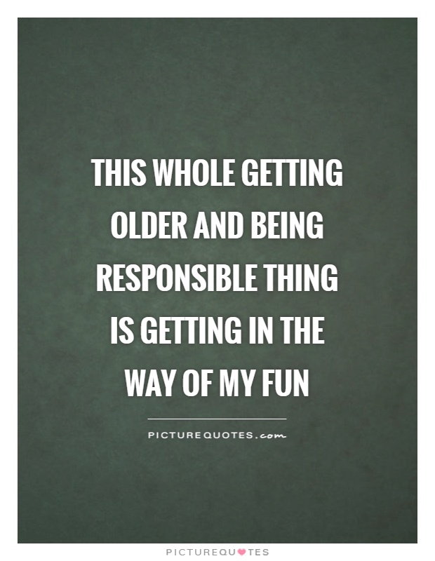 This whole getting older and being responsible thing is getting in the way of my fun Picture Quote #1