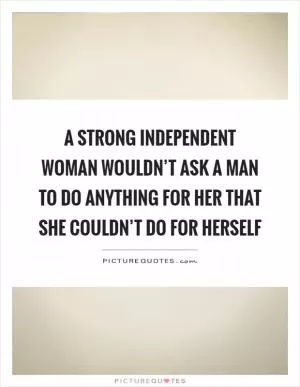 A strong independent woman wouldn’t ask a man to do anything for her that she couldn’t do for herself Picture Quote #1