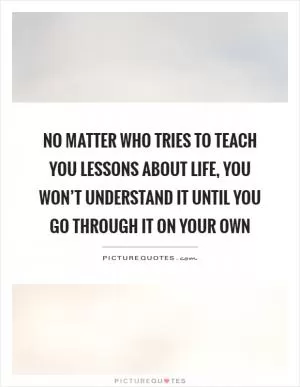 No matter who tries to teach you lessons about life, you won’t understand it until you go through it on your own Picture Quote #1