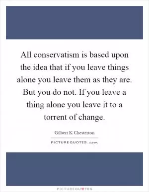 All conservatism is based upon the idea that if you leave things alone you leave them as they are. But you do not. If you leave a thing alone you leave it to a torrent of change Picture Quote #1